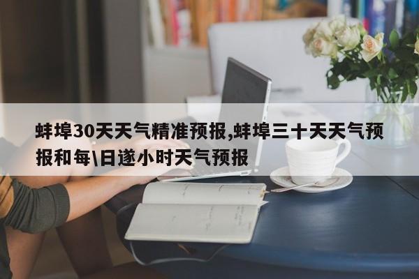蚌埠30天天气精准预报,蚌埠三十天天气预报和每\日遂小时天气预报