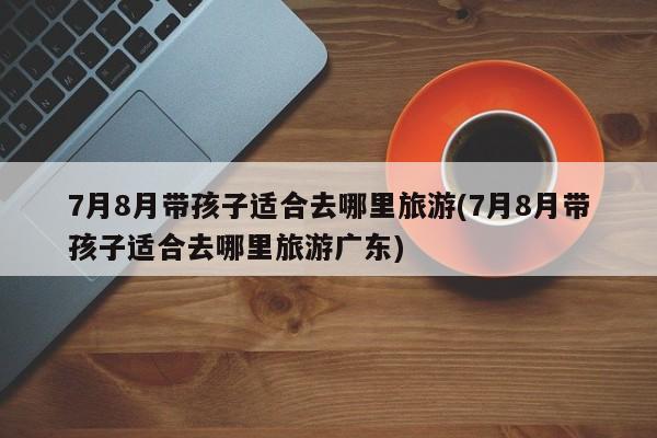7月8月带孩子适合去哪里旅游(7月8月带孩子适合去哪里旅游广东)