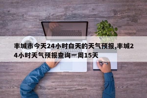 丰城市今天24小时白天的天气预报,丰城24小时天气预报查询一周15天 第1张