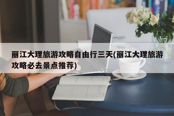 丽江大理旅游攻略自由行三天(丽江大理旅游攻略必去景点推荐)