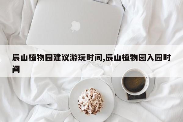 辰山植物园建议游玩时间,辰山植物园入园时间