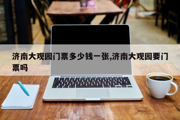 济南大观园门票多少钱一张,济南大观园要门票吗