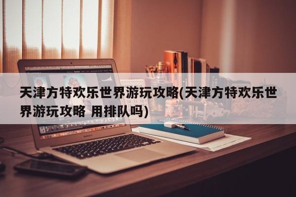 天津方特欢乐世界游玩攻略(天津方特欢乐世界游玩攻略 用排队吗)