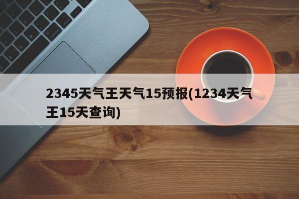 2345天气王天气15预报(1234天气王15天查询) 第1张