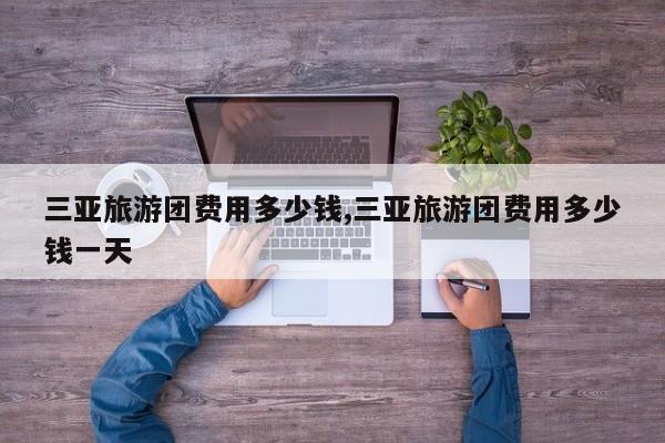 三亚旅游团费用多少钱,三亚旅游团费用多少钱一天