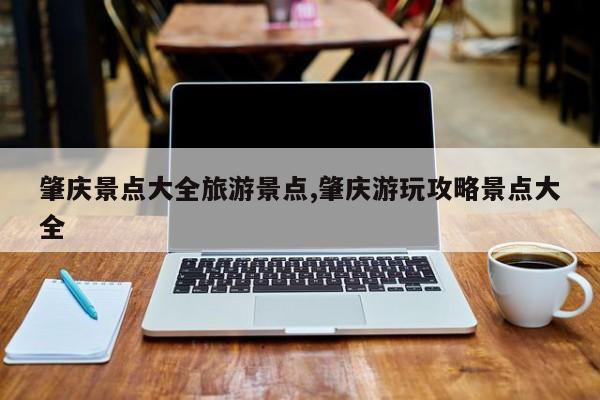 肇庆景点大全旅游景点,肇庆游玩攻略景点大全