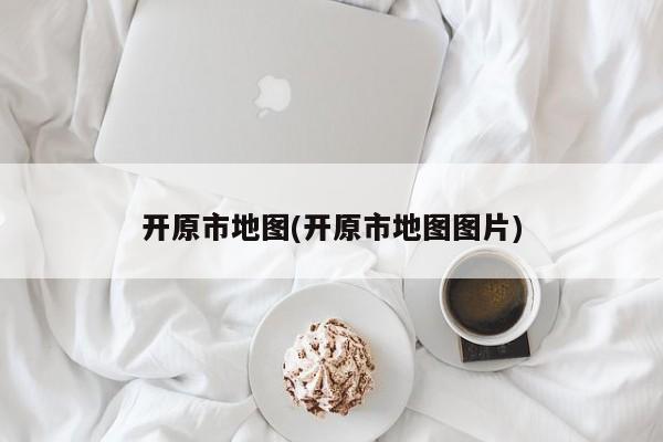 开原市地图(开原市地图图片)