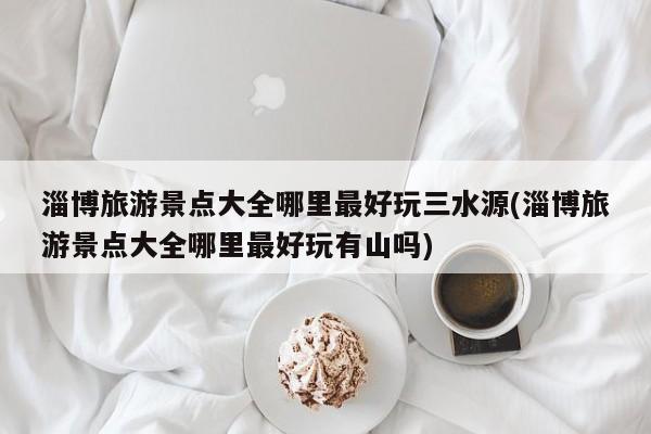 淄博旅游景点大全哪里最好玩三水源(淄博旅游景点大全哪里最好玩有山吗)