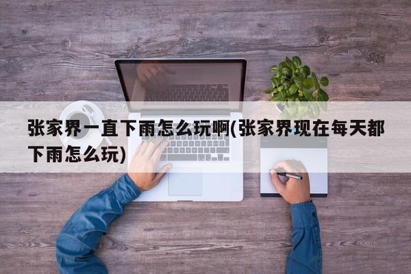 张家界一直下雨怎么玩啊(张家界现在每天都下雨怎么玩) 第1张