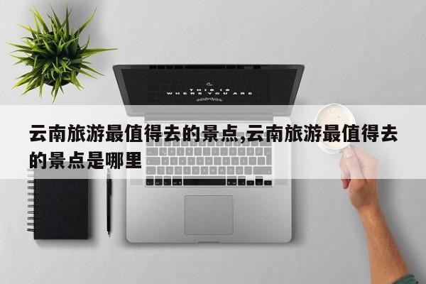 云南旅游最值得去的景点,云南旅游最值得去的景点是哪里