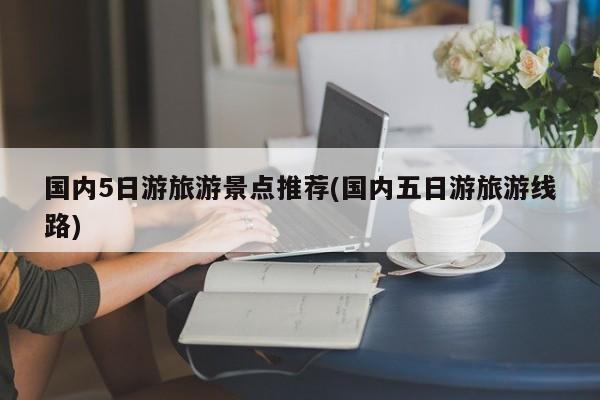 国内5日游旅游景点推荐(国内五日游旅游线路)