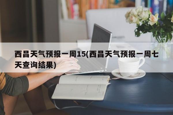 西昌天气预报一周15(西昌天气预报一周七天查询结果) 第1张