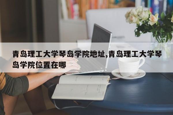 青岛理工大学琴岛学院地址,青岛理工大学琴岛学院位置在哪