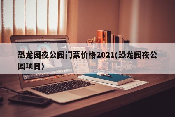 恐龙园夜公园门票价格2021(恐龙园夜公园项目)