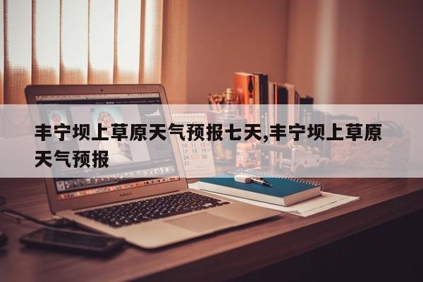丰宁坝上草原天气预报七天,丰宁坝上草原 天气预报 第1张