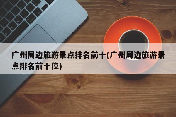广州周边旅游景点排名前十(广州周边旅游景点排名前十位)