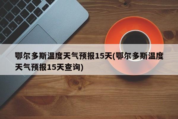 鄂尔多斯温度天气预报15天(鄂尔多斯温度天气预报15天查询)