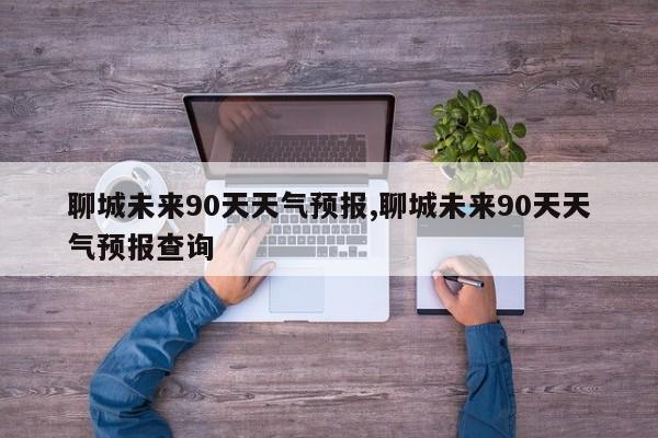 聊城未来90天天气预报,聊城未来90天天气预报查询