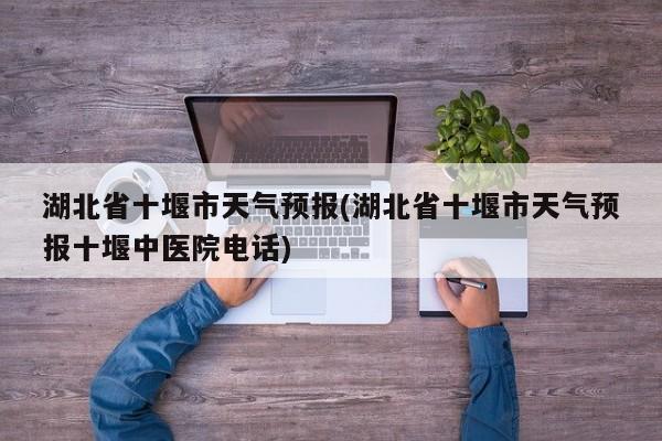 湖北省十堰市天气预报(湖北省十堰市天气预报十堰中医院电话)