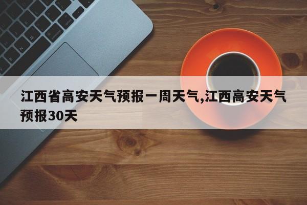 江西省高安天气预报一周天气,江西高安天气预报30天
