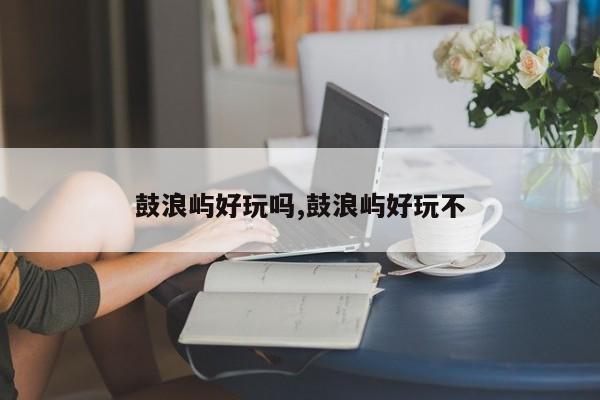 鼓浪屿好玩吗,鼓浪屿好玩不 第1张