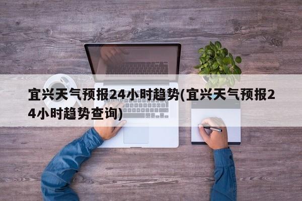 宜兴天气预报24小时趋势(宜兴天气预报24小时趋势查询)