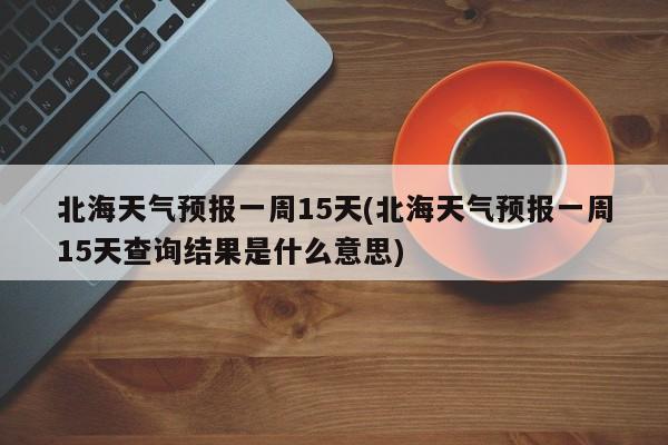 北海天气预报一周15天(北海天气预报一周15天查询结果是什么意思)