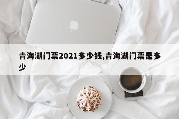 青海湖门票2021多少钱,青海湖门票是多少