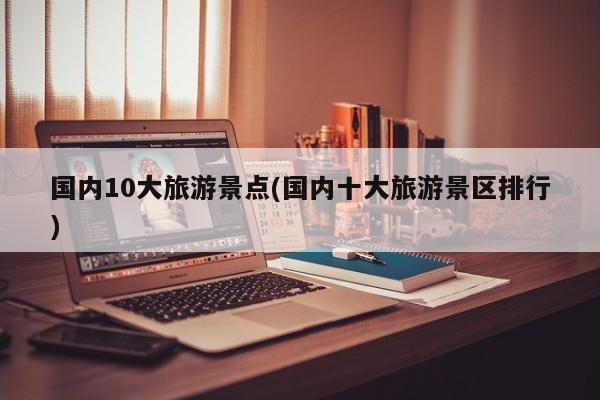 国内10大旅游景点(国内十大旅游景区排行)