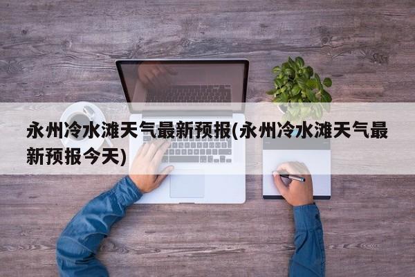 永州冷水滩天气最新预报(永州冷水滩天气最新预报今天) 第1张