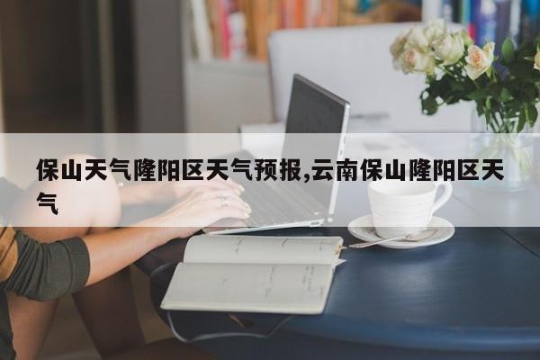 保山天气隆阳区天气预报,云南保山隆阳区天气 第1张