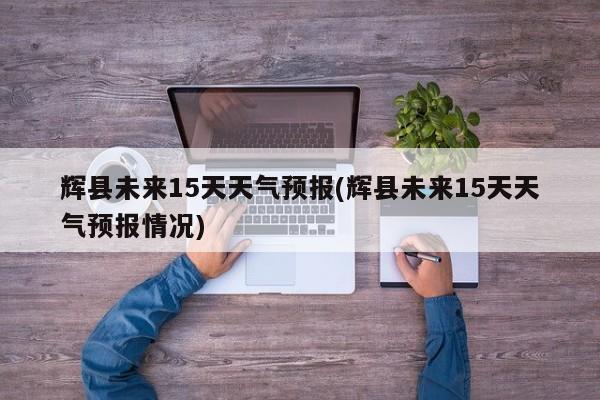 辉县未来15天天气预报(辉县未来15天天气预报情况)