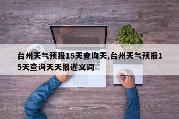 台州天气预报15天查询天,台州天气预报15天查询天天报近义词