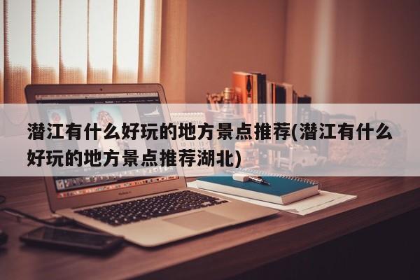 潜江有什么好玩的地方景点推荐(潜江有什么好玩的地方景点推荐湖北) 第1张