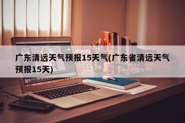 广东清远天气预报15天气(广东省清远天气预报15天)