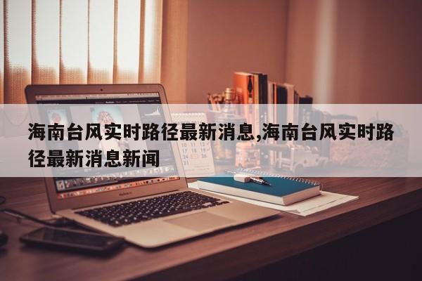 海南台风实时路径最新消息,海南台风实时路径最新消息新闻
