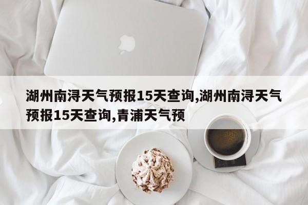 湖州南浔天气预报15天查询,湖州南浔天气预报15天查询,青浦天气预