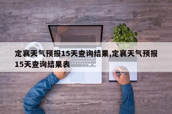 定襄天气预报15天查询结果,定襄天气预报15天查询结果表