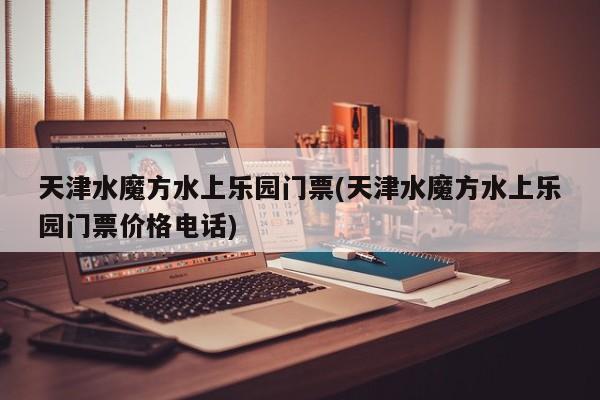 天津水魔方水上乐园门票(天津水魔方水上乐园门票价格电话)