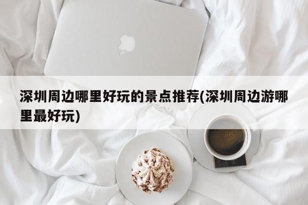 深圳周边哪里好玩的景点推荐(深圳周边游哪里最好玩)