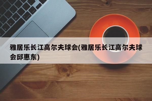 雅居乐长江高尔夫球会(雅居乐长江高尔夫球会邱惠东)