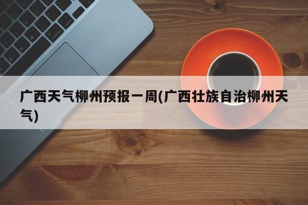 广西天气柳州预报一周(广西壮族自治柳州天气) 第1张