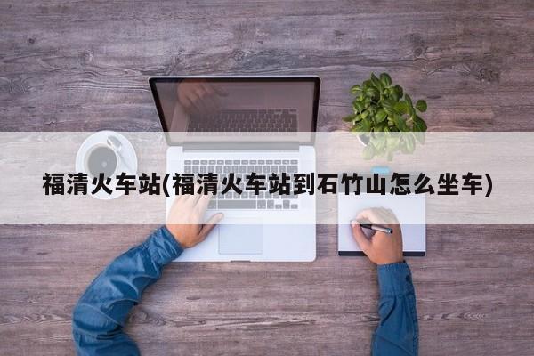 福清火车站(福清火车站到石竹山怎么坐车)