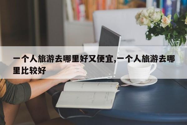 一个人旅游去哪里好又便宜,一个人旅游去哪里比较好