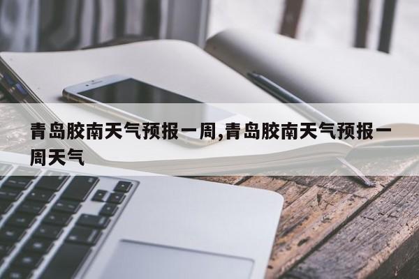 青岛胶南天气预报一周,青岛胶南天气预报一周天气