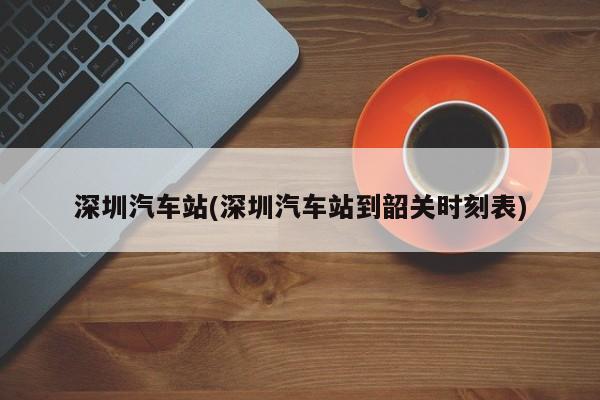 深圳汽车站(深圳汽车站到韶关时刻表)