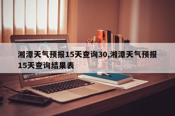 湘潭天气预报15天查询30,湘潭天气预报15天查询结果表