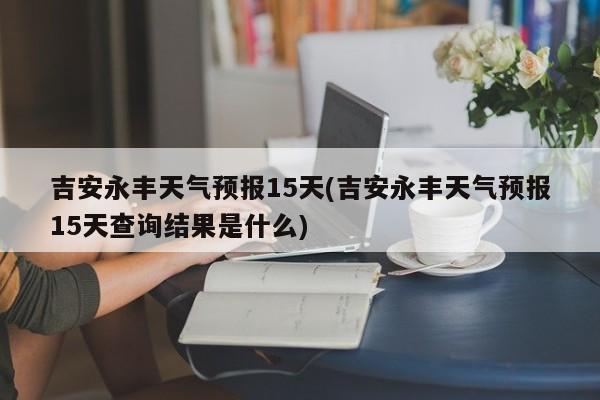 吉安永丰天气预报15天(吉安永丰天气预报15天查询结果是什么)