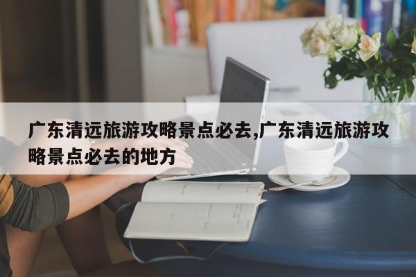 广东清远旅游攻略景点必去,广东清远旅游攻略景点必去的地方