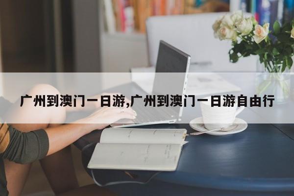 广州到澳门一日游,广州到澳门一日游自由行
